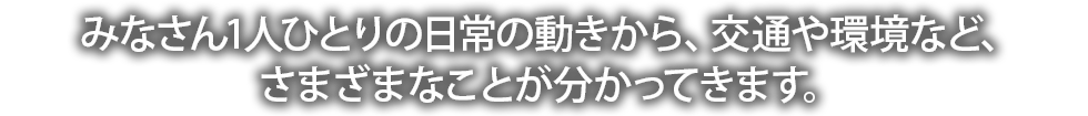 みなさん1人ひとりの日常の動きから、交通や環境など、さまざまなことが分かってきます。