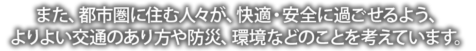 また、都市圏に住む人々が、快適・安全に過ごせるよう、よりよい交通のあり方や防災、環境などのことを考えています。